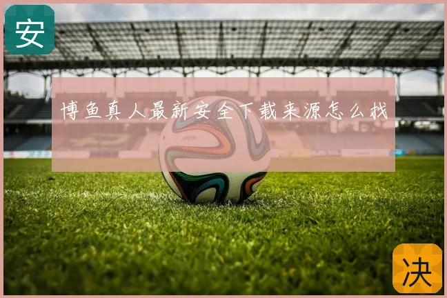 博鱼真人最新安全下载来源怎么找