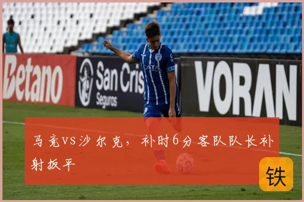 马竞vs沙尔克，补时6分客队队长补射扳平