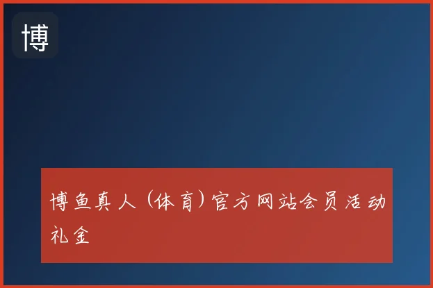 博鱼真人 (体育)官方网站会员活动礼金