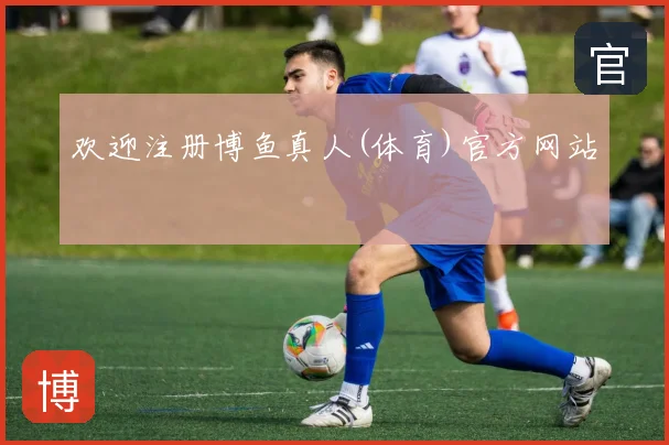 欢迎注册博鱼真人(体育)官方网站