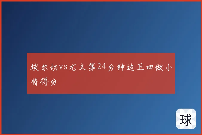 埃尔切vs尤文第24分钟边卫回做小将得分